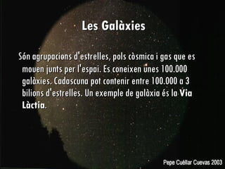 Les Galàxies   Són agrupacions d'estrelles, pols còsmica i gas que es mouen junts per l'espai. Es coneixen unes 100.000 galàxies. Cadascuna pot contenir entre 100.000 a 3 bilions d'estrelles. Un exemple de galàxia és la  Via Làctia .  