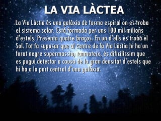 LA VIA LÀCTEA La Via Làctia és una galàxia de forma espiral on es troba el sistema solar. Està formada per uns 100 mil milions d'estels. Presenta quatre braços. En un d'ells es troba el Sol. Tot fa suposar que al centre de la Via Làctia hi ha un forat negre supermassiu; tanmateix, és dificilíssim que es pugui detectar a causa de la gran densitat d'estels que hi ha a la part central d'una galàxia.   