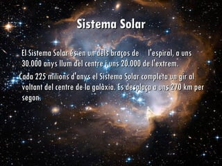 Sistema Solar El Sistema Solar és en un dels braços de  l'espiral, a uns 30.000 anys llum del centre i uns 20.000 de l'extrem.  Cada 225 milions d'anys el Sistema Solar completa un gir al voltant del centre de la galàxia. Es desplaça a uns 270 km per segon.  