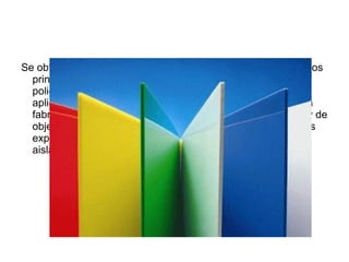 Se obtiene de la polimerización del estireno. Existen cuatro tipos
  principales: el PS cristal; el poliestireno de alto impacto;el
  poliestireno expandido;y el poliestireno extrusionado. Las
  aplicaciones principales del PS choque y el PS cristal son la
  fabricación de envases mediante extrusión-termoformado, y de
  objetos diversos mediante moldeo por inyección. Las formas
  expandida y extruida se emplean principalmente como
  aislantes térmicos en construcción.
 