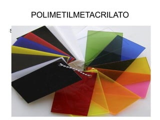 POLIMETILMETACRILATO
Se obtiene de la polimerización del metacrilato de metilo y la
  presentación más frecuente que se encuentra en la industria
  del plástico es en gránulos o en láminas. Los gránulos son para
  el proceso de inyección o extrusión y las láminas para
  termoformado o para mecanizado. Por estas cualidades es
  utilizado en la industria del automóvil, iluminación, cosméticos,
  espectáculos, construcción y óptica.
 