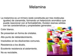 Melamina

La melamina es un trímero (está constituida por tres moléculas
  iguales) de cianamida, formando un heterociclo aromático que
  puede reaccionar con el formaldehído. Existen resinas sólidas
  con las características y propiedades generales:
Color blanco.
Se presentan en forma de cristales.
Alto punto de reblandecimiento.
Insolubles en los disolventes comunes.
Resistencia a los álcalis.
Excelente resistencia al aislamiento.
No es reciclable.
 