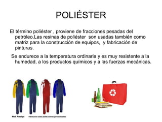 POLIÉSTER
El término poliéster , proviene de fracciones pesadas del
   petróleo.Las resinas de poliéster son usadas también como
   matriz para la construcción de equipos, y fabricación de
   pinturas.
Se endurece a la temperatura ordinaria y es muy resistente a la
 humedad, a los productos químicos y a las fuerzas mecánicas.
 