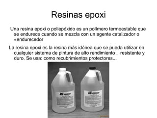 Resinas epoxi
Una resina epoxi o poliepóxido es un polímero termoestable que
 se endurece cuando se mezcla con un agente catalizador o
 «endurecedor
La resina epoxi es la resina más idónea que se pueda utilizar en
  cualquier sistema de pintura de alto rendimiento , resistente y
  duro. Se usa: como recubrimientos protectores...
 