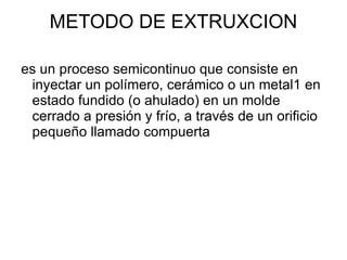 METODO DE EXTRUXCION

es un proceso semicontinuo que consiste en
 inyectar un polímero, cerámico o un metal1 en
 estado fundido (o ahulado) en un molde
 cerrado a presión y frío, a través de un orificio
 pequeño llamado compuerta
 