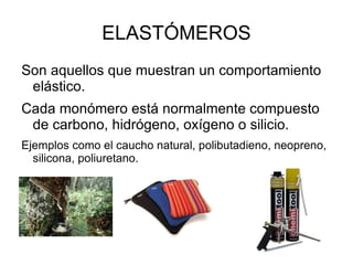 ELASTÓMEROS
Son aquellos que muestran un comportamiento
 elástico.
Cada monómero está normalmente compuesto
 de carbono, hidrógeno, oxígeno o silicio.
Ejemplos como el caucho natural, polibutadieno, neopreno,
  silicona, poliuretano.
 