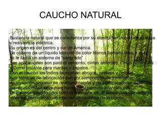 CAUCHO NATURAL

Sustancia natural que se caracteriza por su elasticidad, repelente al agua
y resistencia eléctrica.
Su origen es del centro y sur de América.
Se obtiene de un líquido lechoso de color blanco llamado látex a esto
se le llama un sistema de “sangrado”
Sus aplicaciones son para el cemento, cintas aislantes, cintas adhesivas
y Como aislante para mantas y zapatos.
Con el caucho los Indios fabricaban abrigos, zapatos y pelotas.
Sus técnicas de fabricación son por compresión,de transferencia y
de inyección,proceso de deshumificación y de atemperadores de molde.
Su reciclabilidad sirve para hacer para parques infantiles,ect.
La elevada toxicidad del látex lo convierte en un mecanismo de defensa
 ante los herbívoros que intenten alimentarse de la planta.
 
