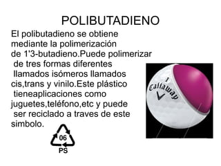 POLIBUTADIENO
El polibutadieno se obtiene
mediante la polimerización
de 1'3-butadieno.Puede polimerizar
 de tres formas diferentes
 llamados isómeros llamados
cis,trans y vinilo.Este plástico
 tieneaplicaciones como
juguetes,teléfono,etc y puede
 ser reciclado a traves de este
simbolo.
 
