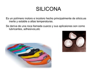 SILICONA
Es un polímero inoloro e incoloro hecho principalmente de silicio,es
  inerte y estable a altas temperaturas.
Se deriva de una roca llamada cuarzo y sus aplicaiones son como
  lubricantes, adhesivos,etc
 