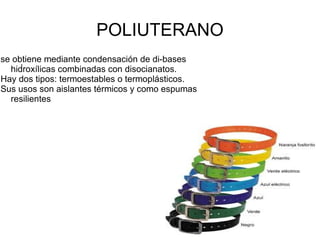 POLIUTERANO
se obtiene mediante condensación de di-bases
     .
  hidroxílicas combinadas con disocianatos.
Hay dos tipos: termoestables o termoplásticos.
Sus usos son aislantes térmicos y como espumas
  resilientes
 