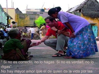 “ Si no es correcto, no lo hagas. Si no es verdad, no lo digas”. No hay mayor amor que el de quien da la vida por las personas. 