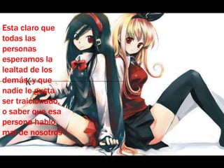 Esta claro que todas las personas esperamos la lealtad de los demás, y que nadie le gusta ser traicionado, o saber que esa persona hablo mal de nosotros 