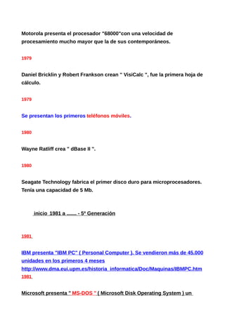 Motorola presenta el procesador "68000"con una velocidad de
procesamiento mucho mayor que la de sus contemporáneos.
1979
Daniel Bricklin y Robert Frankson crean " VisiCalc ", fue la primera hoja de
cálculo.
1979
Se presentan los primeros teléfonos móviles.
1980
Wayne Ratliff crea " dBase II ".
1980
Seagate Technology fabrica el primer disco duro para microprocesadores.
Tenía una capacidad de 5 Mb.
inicio 1981 a ....... - 5º Generación
1981
IBM presenta "IBM PC" ( Personal Computer ). Se vendieron más de 45.000
unidades en los primeros 4 meses
http://www.dma.eui.upm.es/historia_informatica/Doc/Maquinas/IBMPC.htm
1981
Microsoft presenta " MS-DOS " ( Microsoft Disk Operating System ) un
 