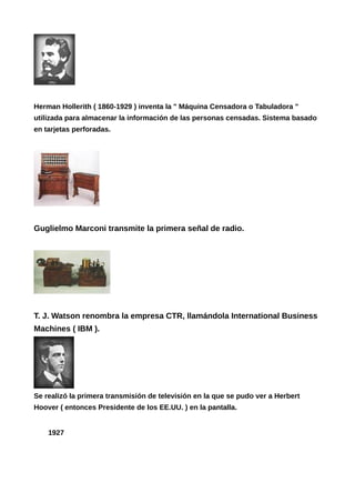 Herman Hollerith ( 1860-1929 ) inventa la " Máquina Censadora o Tabuladora "
utilizada para almacenar la información de las personas censadas. Sistema basado
en tarjetas perforadas.
Guglielmo Marconi transmite la primera señal de radio.
T. J. Watson renombra la empresa CTR, llamándola International Business
Machines ( IBM ).
Se realizó la primera transmisión de televisión en la que se pudo ver a Herbert
Hoover ( entonces Presidente de los EE.UU. ) en la pantalla.
1927
 
