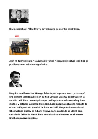 IBM desarrolla el " IBM 601 " y la " máquina de escribir electrónica.
1935
Alan M. Turing crea la " Máquina de Turing " capaz de resolver todo tipo de
problemas con solución algorítmica.
Máquina de diferencias George Scheutz, un impresor sueco, construyó
una primera versión junto con su hijo Edward. En 1953 construyeron la
versión definitiva, una máquina que podía procesar números de quince
dígitos, y calcular la cuarta diferencia. Esta máquina obtuvo la medalla de
oro en la Exposición Mundial de París en 1955. Después fue vendida al
Observatorio Dudley en Albany (Nueva York) en donde se utilizó para
calcular la órbita de Marte. En la actualidad se encuentra en el museo
Smithsonian (Washington).
 