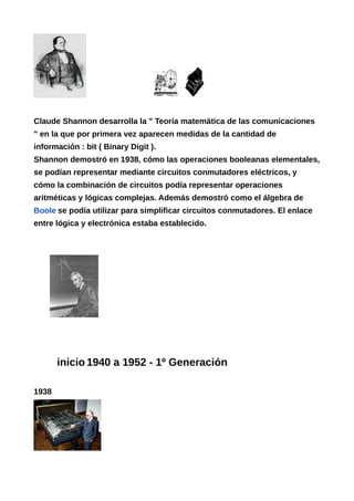Claude Shannon desarrolla la " Teoría matemática de las comunicaciones
" en la que por primera vez aparecen medidas de la cantidad de
información : bit ( Binary Digit ).
Shannon demostró en 1938, cómo las operaciones booleanas elementales,
se podían representar mediante circuitos conmutadores eléctricos, y
cómo la combinación de circuitos podía representar operaciones
aritméticas y lógicas complejas. Además demostró como el álgebra de
Boole se podía utilizar para simplificar circuitos conmutadores. El enlace
entre lógica y electrónica estaba establecido.
inicio 1940 a 1952 - 1º Generación
1938
 