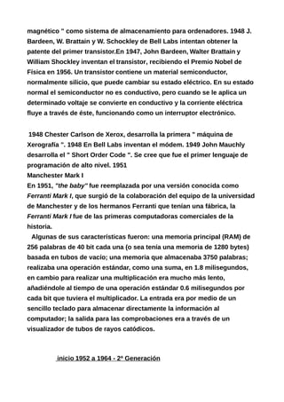 magnético " como sistema de almacenamiento para ordenadores. 1948 J.
Bardeen, W. Brattain y W. Schockley de Bell Labs intentan obtener la
patente del primer transistor.En 1947, John Bardeen, Walter Brattain y
William Shockley inventan el transistor, recibiendo el Premio Nobel de
Física en 1956. Un transistor contiene un material semiconductor,
normalmente silicio, que puede cambiar su estado eléctrico. En su estado
normal el semiconductor no es conductivo, pero cuando se le aplica un
determinado voltaje se convierte en conductivo y la corriente eléctrica
fluye a través de éste, funcionando como un interruptor electrónico.
1948 Chester Carlson de Xerox, desarrolla la primera " máquina de
Xerografía ". 1948 En Bell Labs inventan el módem. 1949 John Mauchly
desarrolla el " Short Order Code ". Se cree que fue el primer lenguaje de
programación de alto nivel. 1951
Manchester Mark I
En 1951, "the baby" fue reemplazada por una versión conocida como
Ferranti Mark I, que surgió de la colaboración del equipo de la universidad
de Manchester y de los hermanos Ferranti que tenían una fábrica, la
Ferranti Mark I fue de las primeras computadoras comerciales de la
historia.
Algunas de sus características fueron: una memoria principal (RAM) de
256 palabras de 40 bit cada una (o sea tenía una memoria de 1280 bytes)
basada en tubos de vacío; una memoria que almacenaba 3750 palabras;
realizaba una operación estándar, como una suma, en 1.8 milisegundos,
en cambio para realizar una multiplicación era mucho más lento,
añadiéndole al tiempo de una operación estándar 0.6 milisegundos por
cada bit que tuviera el multiplicador. La entrada era por medio de un
sencillo teclado para almacenar directamente la información al
computador; la salida para las comprobaciones era a través de un
visualizador de tubos de rayos catódicos.
inicio 1952 a 1964 - 2ª Generación
 