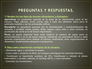 1) Nombre los tres tipos de recursos alimentarios y distíngalos.
Agricultura: La producción agrícola es la base de la alimentación para el ser
humano. Trigo, cebada, arroz, avena, mijo o maíz son alimentos clave para la
población mundial y son los principales cultivos.
Ganadería: La ganadería aparece por la domesticación y semidomesticación de
animales y produce carne, grasas, leche, quesos, cuero, lana y otros artículos. La
producción de carne es la de mayor importancia.
Pesca: La pesca comercial tiene como objetivo la captura de peces para su
comercialización y es la de mayor impacto ambiental. Los pescadores llevan a cabo
acciones organizadas para obtener el máximo rendimiento, estas organizaciones se
denominan explotaciones pesqueras o pesquerías.
2) Diga cuatro importancias ecológicas de los bosques.
- Almacenan agua y previenen la sequía.
- Crean suelo y moderan el clima. Los bosques amortiguan los contrastes térmicos.
- Constituyen un importante sumidero de C02. Contribuyen a rebajar el efecto
invernadero y ayudan, además, al reciclaje del N2 y otros nutrientes.
- Controlan las inundaciones.
 