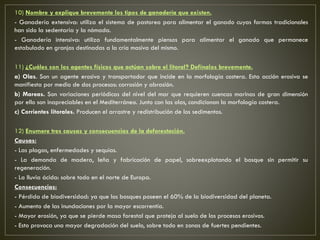 10) Nombre y explique brevemente los tipos de ganadería que existen.
- Ganadería extensiva: utiliza el sistema de pastoreo para alimentar el ganado cuyas formas tradicionales
han sido la sedentaria y la nómada.
- Ganadería intensiva: utiliza fundamentalmente piensos para alimentar el ganado que permanece
estabulado en granjas destinadas a la cría masiva del mismo.
11) ¿Cuáles son los agentes físicos que actúan sobre el litoral? Defínalos brevemente.
a) Olas. Son un agente erosivo y transportador que incide en la morfología costera. Esta acción erosiva se
manifiesta por medio de dos procesos: corrosión y abrasión.
b) Mareas. Son variaciones periódicas del nivel del mar que requieren cuencas marinas de gran dimensión
por ello son inapreciables en el Mediterráneo. Junto con las olas, condicionan la morfología costera.
c) Corrientes litorales. Producen el arrastre y redistribución de los sedimentos.
12) Enumere tres causas y consecuencias de la deforestación.
Causas:
- Las plagas, enfermedades y sequías.
- La demanda de madera, leña y fabricación de papel, sobreexplotando el bosque sin permitir su
regeneración.
- La lluvia ácida: sobre todo en el norte de Europa.
Consecuencias:
- Pérdida de biodiversidad: ya que los bosques poseen el 60% de la biodiversidad del planeta.
- Aumento de las inundaciones por la mayor escorrentía.
- Mayor erosión, ya que se pierde masa forestal que proteja al suelo de los procesos erosivos.
- Esto provoca una mayor degradación del suelo, sobre todo en zonas de fuertes pendientes.
 