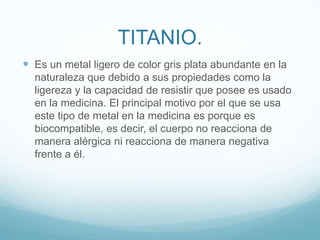 TITANIO.Es un metal ligero de color gris plata abundante en la naturaleza que debido a sus propiedades como la ligereza y la capacidad de resistir que posee es usado en la medicina. El principal motivo por el que se usa este tipo de metal en la medicina es porque es biocompatible, es decir, el cuerpo no reacciona de manera alérgica ni reacciona de manera negativa frente a él.