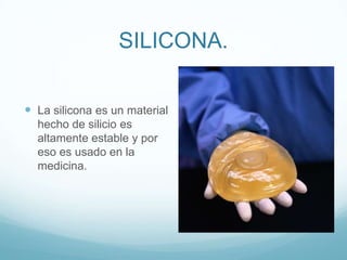 SILICONA.La silicona es un material hecho de silicio es altamente estable y por eso es usado en la medicina.