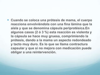 Cuando se coloca una prótesis de mama, el cuerpo reacciona envolviéndola con una fina lámina que la aísla y que se denomina cápsula periprotésica.En algunos casos (2 ó 3 %) esta reacción es violenta y la cápsula se hace muy gruesa, comprimiendo la prótesis, dando a la mama un aspecto redondeado y tacto muy duro. Es lo que se llama contractura capsular y que si no mejora con medicación puede obligar a una reintervención.