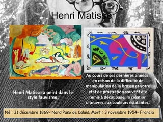 Henri Matisse




                                        Au cours de ses dernières années,
                                            en raison de la difficulté de
                                        manipulation de la brosse et votre
    Henri Matisse a peint dans le        état de prostration souvent été
          style fauvisme.                 remis à découpage, la création
                                        d'œuvres aux couleurs éclatantes.

Né : 31 décembre 1869- Nord Paso de Calais. Mort : 3 novembre 1954- Francia
 