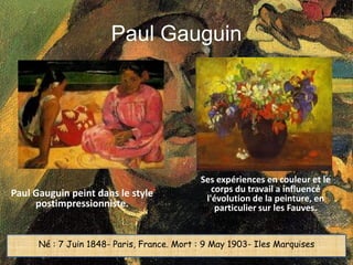 Paul Gauguin




                                            Ses expériences en couleur et le
Paul Gauguin peint dans le style               corps du travail a influencé
                                             l'évolution de la peinture, en
     postimpressionniste.                       particulier sur les Fauves.


      Né : 7 Juin 1848- Paris, France. Mort : 9 May 1903- Iles Marquises
 