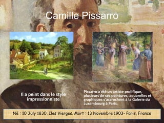 Camille Pissarro




                                    Pissarro a été un artiste prolifique,
    Il a peint dans le style        plusieurs de ses peintures, aquarelles et
        impressionniste             graphiques s'accrochent à la Galerie du
                                    Luxembourg à Paris.

Né : 10 July 1830, Iles Vierges. Mort : 13 Novembre 1903- Paris, France
 