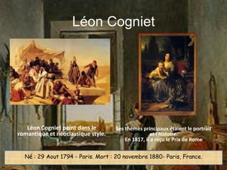 Léon Cogniet




   Léon Cogniet peint dans le       Ses thèmes principaux étaient le portrait
romantique et néoclassique style.                  et l'histoire.
                                        En 1817, il a reçu le Prix de Rome


  Né : 29 Aout 1794 - Paris. Mort : 20 novembre 1880- Paris, France.
 