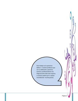 Página 2
Este trabajo se lo queremos
dedicar a nuestra profesora que
con su dedicación, paciencia,
esmeró y profesionalismo nos
dirige durante todo este trayecto.
a nuestros padres por su apoyo
incondicional muchas gracias.
 