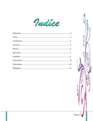 Página 3
Dedicatoria………………………………………………………………………………………………………………...2
Índice………………………………………………………………………………………………………………………...3
Presentación……………………………………………………………………………………………………………..4
Economia…………………………………………………………………………………………………………………..5
Minería……………………………………………………………………………………………………..…….………..6
Agricultura……………………………………………………………………………………………….………..……..7
Ganaderia……………………………………………………………………………………………….…….….….…..8
Conclusiones……………………………………………………………………………………………….…………...19
Conclusiones………………………………………………………………………………………………………….…10
Bibliografía……………………………………………………………………………………………….………………11
 