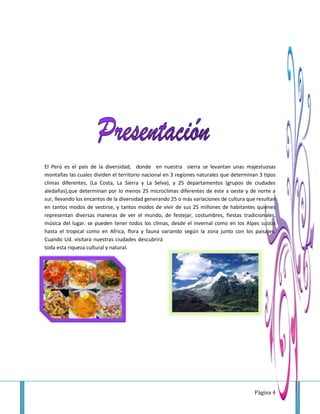 Página 4
El Perú es el país de la diversidad, donde en nuestra sierra se levantan unas majestuosas
montañas las cuales dividen el territorio nacional en 3 regiones naturales que determinan 3 tipos
climas diferentes, (La Costa, La Sierra y La Selva), y 25 departamentos (grupos de ciudades
aledañas),que determinan por lo menos 25 microclimas diferentes de este a oeste y de norte a
sur, llevando los encantos de la diversidad generando 25 o más variaciones de cultura que resultan
en tantos modos de vestirse, y tantos modos de vivir de sus 25 millones de habitantes quienes
representan diversas maneras de ver el mundo, de festejar, costumbres, fiestas tradicionales,
música del lugar. se pueden tener todos los climas, desde el invernal como en los Alpes suizos
hasta el tropical como en Africa, flora y fauna variando según la zona junto con los paisajes.
Cuando Ud. visitara nuestras ciudades descubrirá
toda esta riqueza cultural y natural.
 