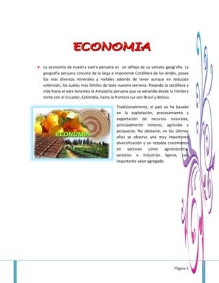 Página 5
 La economía de nuestra sierra peruana es un reflejo de su variada geografía. La
geografía peruana consiste de la larga e imponente Cordillera de los Andes, posee
los más diversos minerales y metales además de tener aunque en reducida
extensión, los suelos más fértiles de toda nuestra serrania. Pasando la cordillera y
más hacia el este tenemos la Amazonía peruana que se extiende desde la frontera
norte con el Ecuador, Colombia, hasta la frontera sur con Brasil y Bolivia.
Tradicionalmente, el país se ha basado
en la explotación, procesamiento y
exportación de recursos naturales,
principalmente mineros, agrícolas y
pesqueros. No obstante, en los últimos
años se observa una muy importante
diversificación y un notable crecimiento
en sectores como agroindustria,
servicios e industrias ligeras, con
importante valor agregado.
 