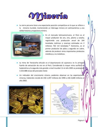 Página 6
 La sierra peruana tiene una expectante posición competitiva en lo que se refiere a
la minería mundial, manteniendo un liderazgo minero en Latinoamérica y una
sólida historia y trayectoria minera.
 En el mercado latinoamericano, el Perú es el
mayor productor de oro, zinc, plomo y estaño;
registrando una producción anual de 164
toneladas métricas y reservas estimadas en 2
millones 762 mil toneladas.72 Asimismo, es el
primer productor de plata y segundo en cobre,
además de producir otros importantes productos
metálicos y no metálicos.
 La mina de Yanacocha ubicado en el departamento de cajamarca es la principal
fuente de extracción de oro en el Perú. Considerada la mayor mina aurífera de
Sudamérica y la segunda más grande a nivel mundial. En el año 2005 se produjeron
3.333.088 onzas del preciado metal.
 Un indicador del crecimiento minero, podemos observar en las exportaciones
mineras, habiendo crecido de US$ 1,447 millones de 1990 a US$ 3,600 millones al
año 2002.
 