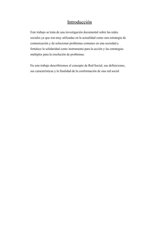 Introducción
Este trabajo se trata de una investigación documental sobre las redes
sociales ya que son muy utilizadas en la actualidad como una estrategia de
comunicación y de solucionar problemas comunes en una sociedad y
fortalece la solidaridad como instrumento para la acción y las estrategias
múltiples para la resolución de problemas.


En este trabajo describiremos el concepto de Red Social, sus definiciones,
sus características y la finalidad de la conformación de una red social
 