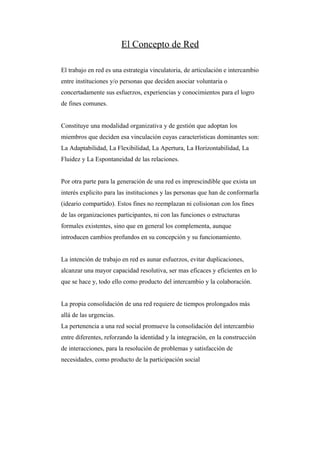 El Concepto de Red

El trabajo en red es una estrategia vinculatoria, de articulación e intercambio
entre instituciones y/o personas que deciden asociar voluntaria o
concertadamente sus esfuerzos, experiencias y conocimientos para el logro
de fines comunes.


Constituye una modalidad organizativa y de gestión que adoptan los
miembros que deciden esa vinculación cuyas características dominantes son:
La Adaptabilidad, La Flexibilidad, La Apertura, La Horizontabilidad, La
Fluidez y La Espontaneidad de las relaciones.


Por otra parte para la generación de una red es imprescindible que exista un
interés explicito para las instituciones y las personas que han de conformarla
(ideario compartido). Estos fines no reemplazan ni colisionan con los fines
de las organizaciones participantes, ni con las funciones o estructuras
formales existentes, sino que en general los complementa, aunque
introducen cambios profundos en su concepción y su funcionamiento.


La intención de trabajo en red es aunar esfuerzos, evitar duplicaciones,
alcanzar una mayor capacidad resolutiva, ser mas eficaces y eficientes en lo
que se hace y, todo ello como producto del intercambio y la colaboración.


La propia consolidación de una red requiere de tiempos prolongados más
allá de las urgencias.
La pertenencia a una red social promueve la consolidación del intercambio
entre diferentes, reforzando la identidad y la integración, en la construcción
de interacciones, para la resolución de problemas y satisfacción de
necesidades, como producto de la participación social
 