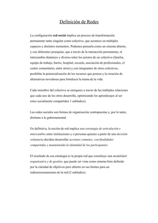 Definición de Redes

La configuración red social implica un proceso de transformación
permanente tanto singular como colectivo, que acontece en múltiples
espacios y distintos momentos. Podemos pensarla como un sistema abierto,
y con diferentes jerarquías, que a través de la interacción permanente, el
intercambio dinámico y diverso entre los actores de un colectivo (familia,
equipo de trabajo, barrio, hospital, escuela, asociación de profesionales, el
centro comunitario, entre otros) y con integrantes de otros colectivos,
posibilita la potencialización de los recursos que poseen y la creación de
alternativas novedosas para fortalecer la trama de la vida.


Cada miembro del colectivo se enriquece a través de las múltiples relaciones
que cada uno de los otros desarrolla, optimizando los aprendizajes al ser
estos socialmente compartidos 1 subíndice).


Las redes sociales son formas de organización contrapuestas y, por lo tanto,
distintas a lo gubernamental.


En definitiva, la noción de red implica una estrategia de articulación e
intercambio entre instituciones y o personas quienes a partir de una decisión
voluntaria deciden desarrollar acciones comunes, con finalidades
compartidas y manteniendo la identidad de los participantes.


El resultado de esa estrategia es la propia red que constituye una modalidad
organizativa y de gestión, que puede ser vista como sistema bien definido
por la claridad de objetivos pero abierto en sus límites para un
redimensionamiento de la red (2 subíndice)
 