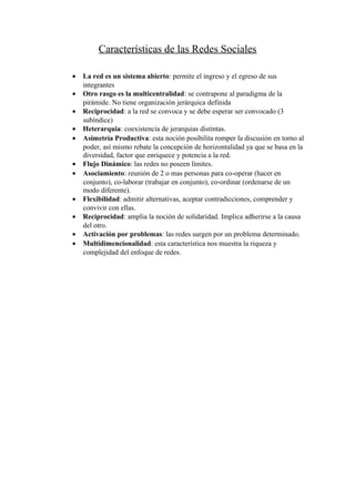 Características de las Redes Sociales

•   La red es un sistema abierto: permite el ingreso y el egreso de sus
    integrantes
•   Otro rasgo es la multicentralidad: se contrapone al paradigma de la
    pirámide. No tiene organización jerárquica definida
•   Reciprocidad: a la red se convoca y se debe esperar ser convocado (3
    subíndice)
•   Heterarquia: coexistencia de jerarquias distintas.
•   Asimetría Productiva: esta noción posibilita romper la discusión en torno al
    poder, así mismo rebate la concepción de horizontalidad ya que se basa en la
    diversidad, factor que enriquece y potencia a la red.
•   Flujo Dinámico: las redes no poseen límites.
•   Asociamiento: reunión de 2 o mas personas para co-operar (hacer en
    conjunto), co-laborar (trabajar en conjunto), co-ordinar (ordenarse de un
    modo diferente).
•   Flexibilidad: admitir alternativas, aceptar contradicciones, comprender y
    convivir con ellas.
•   Reciprocidad: amplia la noción de solidaridad. Implica adherirse a la causa
    del otro.
•   Activación por problemas: las redes surgen por un problema determinado.
•   Multidimencionalidad: esta característica nos muestra la riqueza y
    complejidad del enfoque de redes.
 