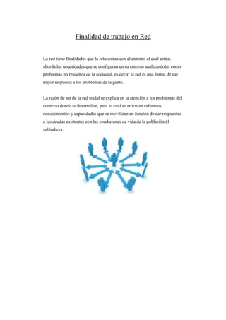 Finalidad de trabajo en Red


La red tiene finalidades que la relacionan con el entorno al cual actúa;
aborda las necesidades que se configuran en su entorno analizándolas como
problemas no resueltos de la sociedad, es decir, la red es una forma de dar
mejor respuesta a los problemas de la gente.


La razón de ser de la red social se explica en la atención a los problemas del
contexto donde se desarrollan, para lo cual se articulan esfuerzos
conocimientos y capacidades que se movilizan en función de dar respuestas
a las deudas existentes con las condiciones de vida de la población (4
subíndice).
 