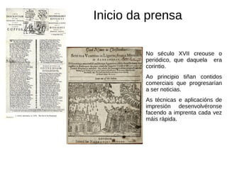 Inicio da prensa
No século XVII creouse o
periódico, que daquela era
corintio.
Ao principio tiñan contidos
comerciais que progresarían
a ser noticias.
As técnicas e aplicacións de
impresión desenvolvéronse
facendo a imprenta cada vez
máis rápida.
 