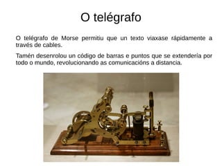 O telégrafo
O telégrafo de Morse permitiu que un texto viaxase rápidamente a
través de cables.
Tamén desenrolou un código de barras e puntos que se extendería por
todo o mundo, revolucionando as comunicacións a distancia.
 