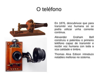 O teléfono
En 1876, descubriuse que para
transmitir voz humana só se
podía utilizar unha corrente
continua.
Alexander Graham Bell
construíu e patentou o primeiro
teléfono capaz de transmitir e
recibir voz humana con toda a
súa calidade e timbre.
Thomas Alva Edison introduzo
notables melloras no sistema.
 