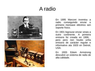 A radio
En 1895 Marconi inventou a
radio conseguindo enviar o
primeiro mensaxe eléctrico sen
soporte físico.
En 1901 logrouse enviar sinais a
outro continente. A primeira
emisora foi creada en 1906,
pero pero non houbo unha
emisora de carácter regular e
informativo ata 1920 en Detroit,
USA.
En 1933 Edwin Armstrong
descubre un sistema de radio de
alta calidade.
 