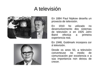 A televisión
En 1884 Paul Nipkow deseña un
proxecto de televisión.
En 1910 foi utilizado no
desenvolvemento dos sistemas
de televisión e en 1925 John
Baird efectúa a primeira
experiencia real.
En 1948, Goldmark incorpora cor
á televisión.
Desde os anos 50, a televisión
converteuse no medio de
comunicación por excelencia e a
súa importancia non deixou de
crecer.
 