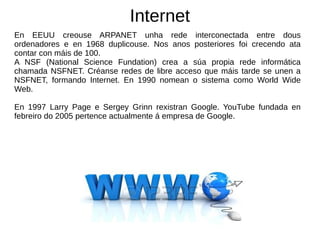 Internet
En EEUU creouse ARPANET unha rede interconectada entre dous
ordenadores e en 1968 duplicouse. Nos anos posteriores foi crecendo ata
contar con máis de 100.
A NSF (National Science Fundation) crea a súa propia rede informática
chamada NSFNET. Créanse redes de libre acceso que máis tarde se unen a
NSFNET, formando Internet. En 1990 nomean o sistema como World Wide
Web.
En 1997 Larry Page e Sergey Grinn rexistran Google. YouTube fundada en
febreiro do 2005 pertence actualmente á empresa de Google.
 