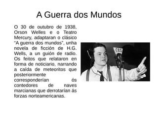 A Guerra dos Mundos
O 30 de outubro de 1938,
Orson Welles e o Teatro
Mercury, adaptaran o clásico
“A guerra dos mundos”, unha
novela de ficción de H.G.
Wells, a un guión de radio.
Os feitos que relataron en
forma de noticiario, narrando
a caída de meteoritos que
posteriormente
corresponderían ós
contedores de naves
marcianas que derrotarían ás
forzas norteamericanas.
 