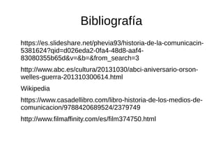 Bibliografía
https://es.slideshare.net/phevia93/historia-de-la-comunicacin-
5381624?qid=d026eda2-0fa4-48d8-aaf4-
83080355b65d&v=&b=&from_search=3
http://www.abc.es/cultura/20131030/abci-aniversario-orson-
welles-guerra-201310300614.html
Wikipedia
https://www.casadellibro.com/libro-historia-de-los-medios-de-
comunicacion/9788420689524/2379749
http://www.filmaffinity.com/es/film374750.html
 