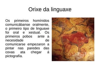 Orixe da linguaxe
Os primeiros homínidos
comunicábanse oralmente,
o primeiro tipo de linguaxe
foi oral e xestual. Os
primeiros pobos ante a
necesidade de
comunicarse empezaron a
pintar nas paredes das
covas ata chegar á
pictografía.
 