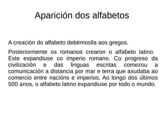 Aparición dos alfabetos
A creación do alfabeto debémoslla aos gregos.
Posteriormente os romanos crearon o alfabeto latino.
Este expandiuse co imperio romano. Co progreso da
civilización e das linguas escritas comezou a
comunicación a distancia por mar e terra que axudaba ao
comercio entre nacións e imperios. Ao longo dos últimos
500 anos, o alfabeto latino expandiuse por todo o mundo.
 